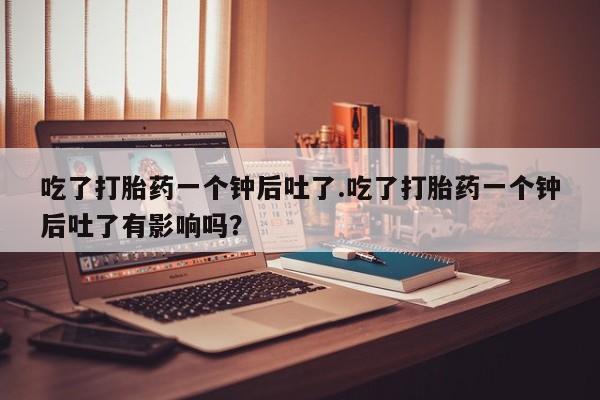 堕胎药使用吃了打胎药一个钟后吐了.吃了打胎药一个钟后吐了有影响吗？