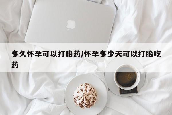堕胎药使用多久怀孕可以打胎药/怀孕多少天可以打胎吃药