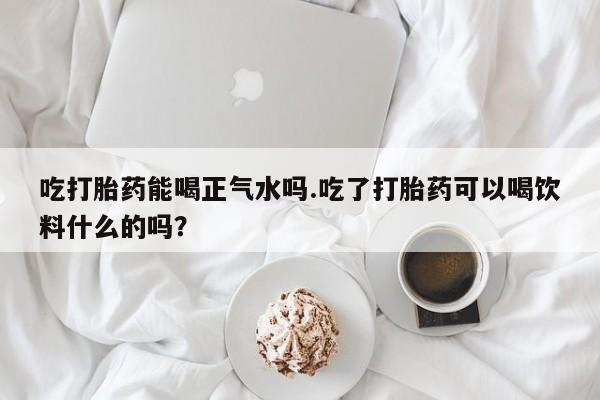 堕胎药使用吃打胎药能喝正气水吗.吃了打胎药可以喝饮料什么的吗？