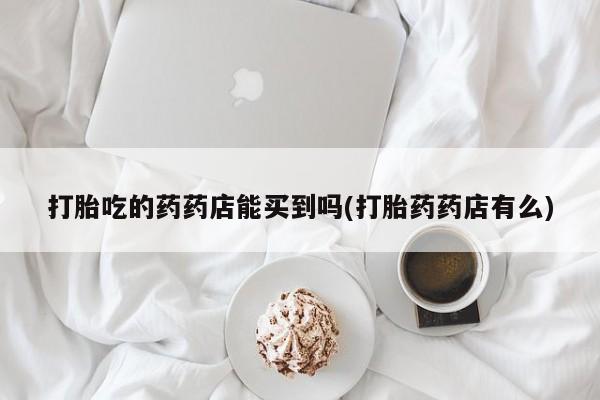 堕胎药使用打胎吃的药药店能买到吗(打胎药药店有么)