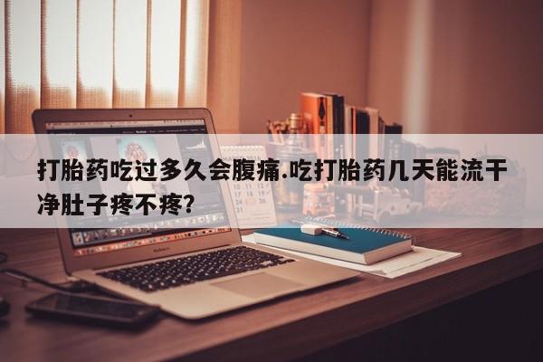 堕胎药使用打胎药吃过多久会腹痛.吃打胎药几天能流干净肚子疼不疼？