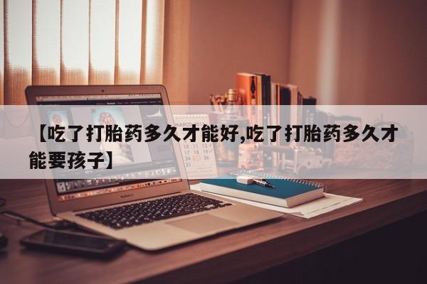 堕胎药使用【吃了打胎药多久才能好,吃了打胎药多久才能要孩子】