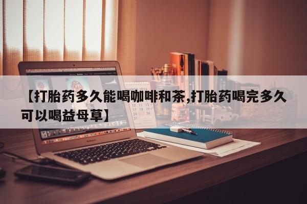 堕胎药使用【打胎药多久能喝咖啡和茶,打胎药喝完多久可以喝益母草】