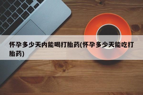堕胎药使用怀孕多少天内能喝打胎药(怀孕多少天能吃打胎药)