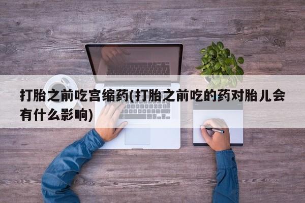 堕胎药使用打胎之前吃宫缩药(打胎之前吃的药对胎儿会有什么影响)