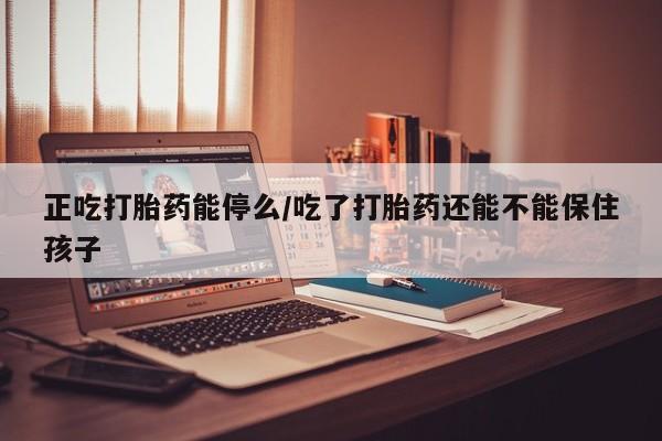 堕胎药使用正吃打胎药能停么/吃了打胎药还能不能保住孩子