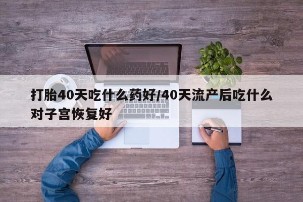 堕胎药使用打胎40天吃什么药好/40天流产后吃什么对子宫恢复好