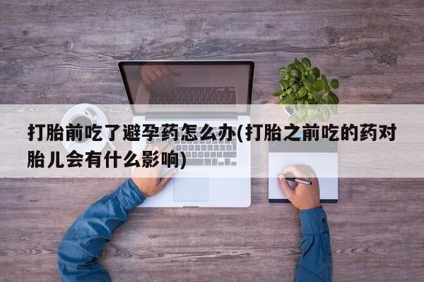 堕胎药使用打胎前吃了避孕药怎么办(打胎之前吃的药对胎儿会有什么影响)