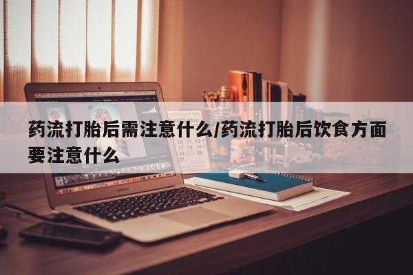 堕胎药使用药流打胎后需注意什么/药流打胎后饮食方面要注意什么