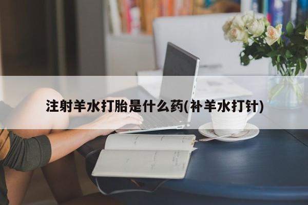 堕胎药使用注射羊水打胎是什么药(补羊水打针)