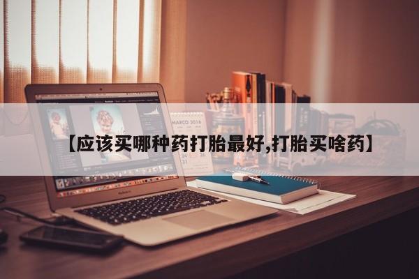 堕胎药使用【应该买哪种药打胎最好,打胎买啥药】