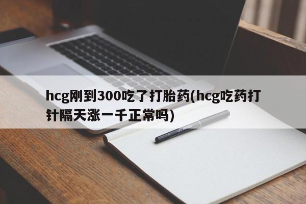 堕胎药使用hcg刚到300吃了打胎药(hcg吃药打针隔天涨一千正常吗)