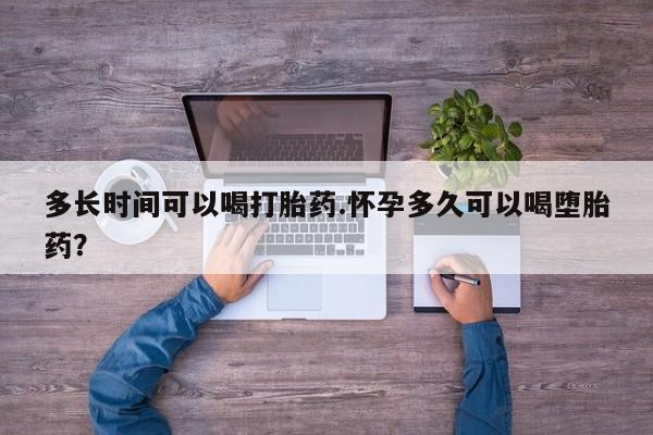 堕胎药使用多长时间可以喝打胎药.怀孕多久可以喝堕胎药？