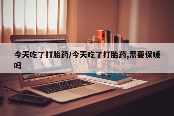堕胎药使用今天吃了打胎药/今天吃了打胎药,需要保暖吗