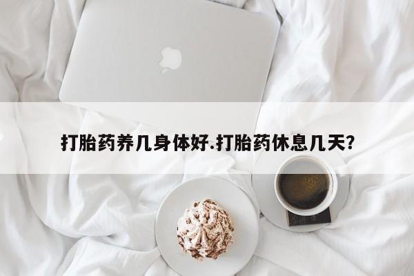 堕胎药使用打胎药养几身体好.打胎药休息几天？