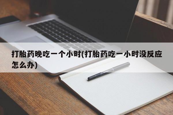 堕胎药使用打胎药晚吃一个小时(打胎药吃一小时没反应怎么办)