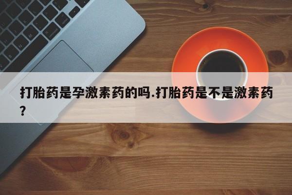 堕胎药使用打胎药是孕激素药的吗.打胎药是不是激素药？