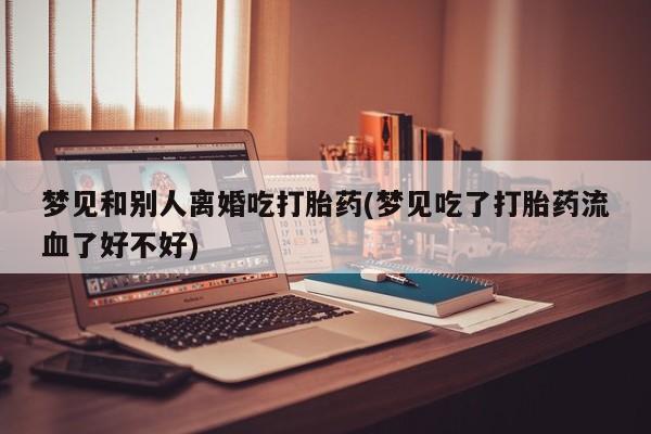 堕胎药使用梦见和别人离婚吃打胎药(梦见吃了打胎药流血了好不好)