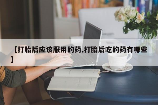 堕胎药使用【打胎后应该服用的药,打胎后吃的药有哪些】