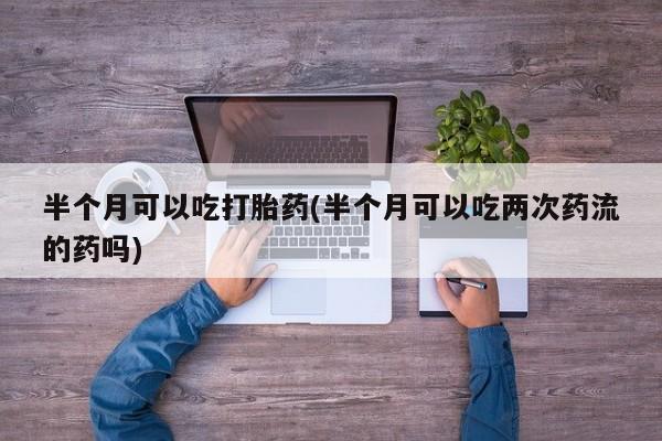 堕胎药使用半个月可以吃打胎药(半个月可以吃两次药流的药吗)