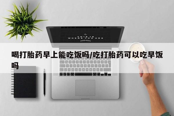 堕胎药使用喝打胎药早上能吃饭吗/吃打胎药可以吃早饭吗