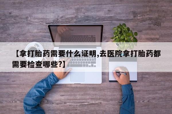 堕胎药使用【拿打胎药需要什么证明,去医院拿打胎药都需要检查哪些?】