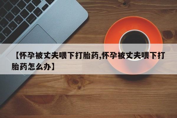 堕胎药使用【怀孕被丈夫喂下打胎药,怀孕被丈夫喂下打胎药怎么办】