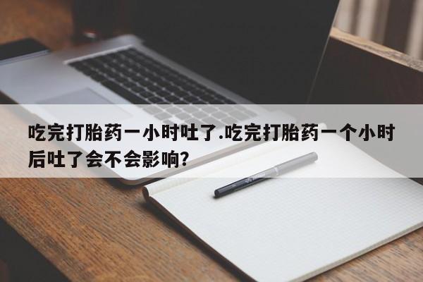 堕胎药使用吃完打胎药一小时吐了.吃完打胎药一个小时后吐了会不会影响？