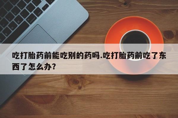 堕胎药使用吃打胎药前能吃别的药吗.吃打胎药前吃了东西了怎么办？