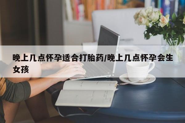 堕胎药使用晚上几点怀孕适合打胎药/晚上几点怀孕会生女孩