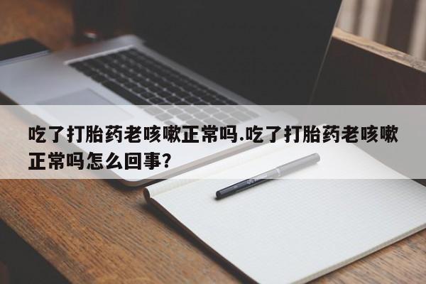 堕胎药使用吃了打胎药老咳嗽正常吗.吃了打胎药老咳嗽正常吗怎么回事？