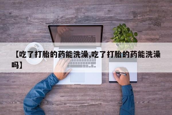 堕胎药使用【吃了打胎的药能洗澡,吃了打胎的药能洗澡吗】