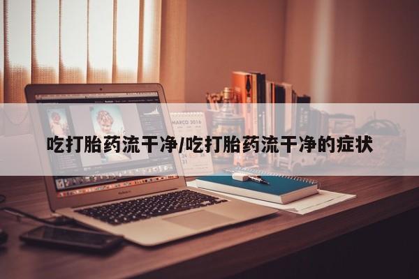 堕胎药使用吃打胎药流干净/吃打胎药流干净的症状