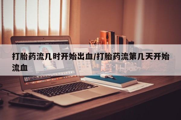 堕胎药使用打胎药流几时开始出血/打胎药流第几天开始流血