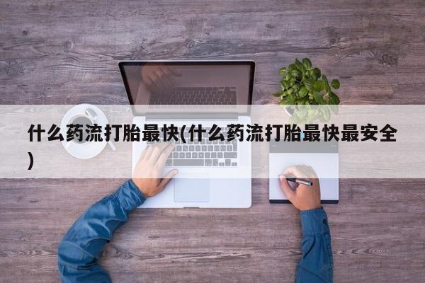 堕胎药使用什么药流打胎最快(什么药流打胎最快最安全)