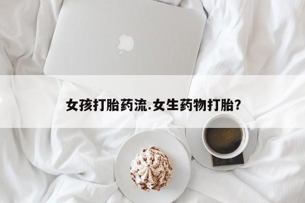 堕胎药使用女孩打胎药流.女生药物打胎？