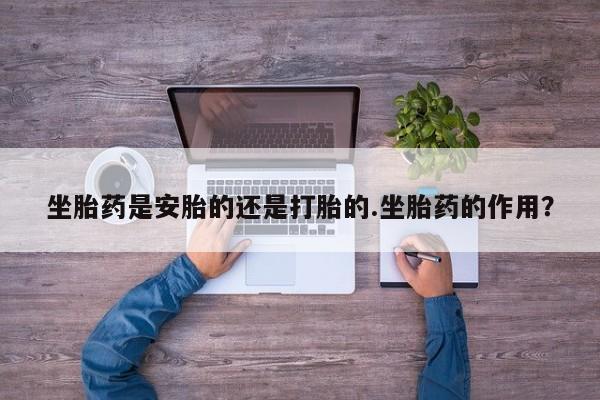 堕胎药使用坐胎药是安胎的还是打胎的.坐胎药的作用？