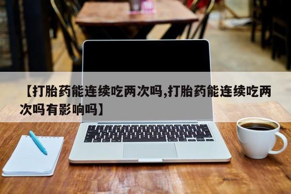 堕胎药使用【打胎药能连续吃两次吗,打胎药能连续吃两次吗有影响吗】