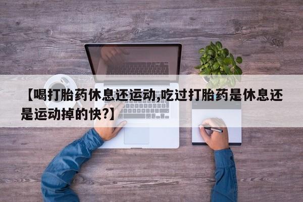 堕胎药使用【喝打胎药休息还运动,吃过打胎药是休息还是运动掉的快?】