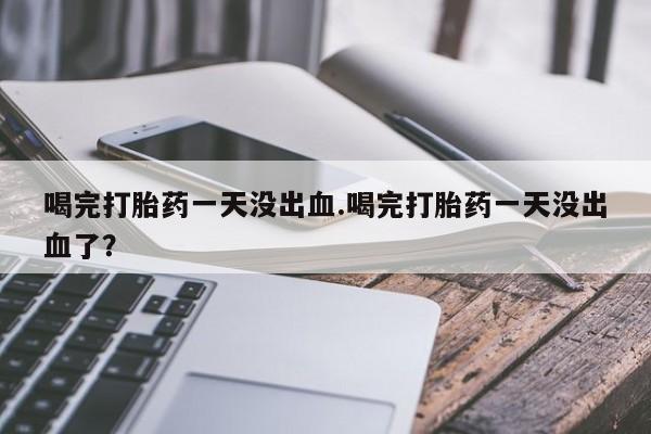 堕胎药使用喝完打胎药一天没出血.喝完打胎药一天没出血了？