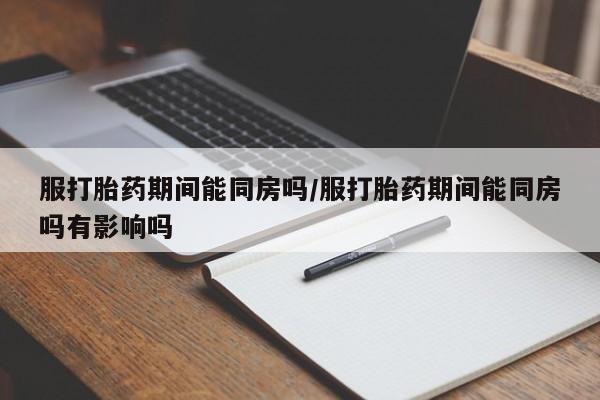 堕胎药使用服打胎药期间能同房吗/服打胎药期间能同房吗有影响吗