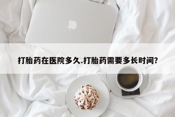 堕胎药使用打胎药在医院多久.打胎药需要多长时间？