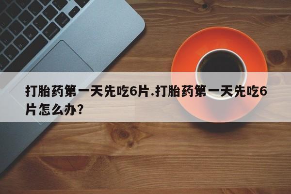堕胎药使用打胎药第一天先吃6片.打胎药第一天先吃6片怎么办？