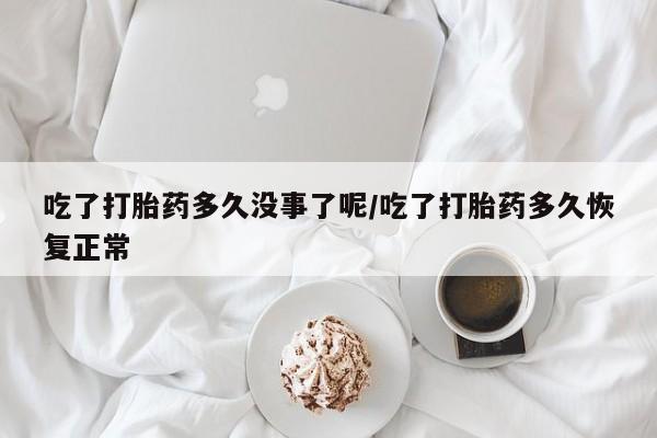 堕胎药使用吃了打胎药多久没事了呢/吃了打胎药多久恢复正常
