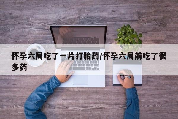 堕胎药使用怀孕六周吃了一片打胎药/怀孕六周前吃了很多药