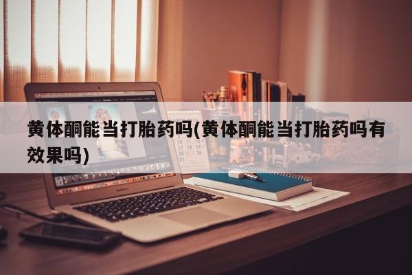 堕胎药使用黄体酮能当打胎药吗(黄体酮能当打胎药吗有效果吗)