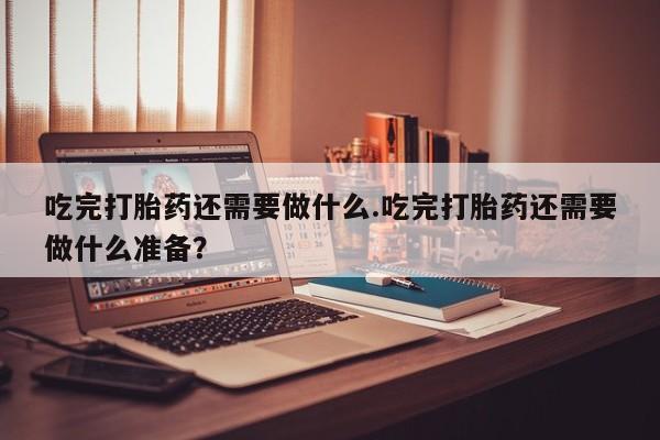堕胎药使用吃完打胎药还需要做什么.吃完打胎药还需要做什么准备？