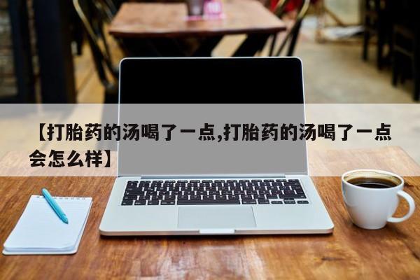 堕胎药使用【打胎药的汤喝了一点,打胎药的汤喝了一点会怎么样】