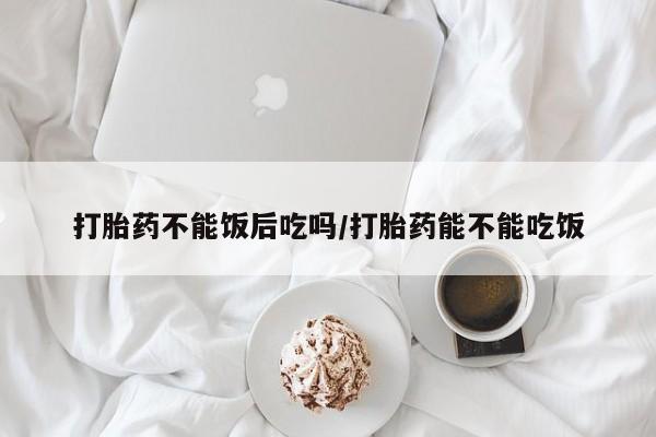 堕胎药使用打胎药不能饭后吃吗/打胎药能不能吃饭