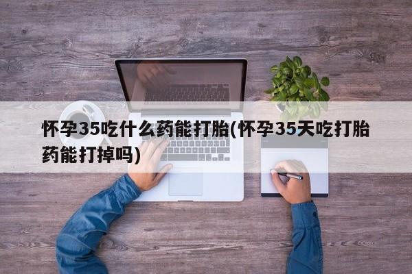 堕胎药使用怀孕35吃什么药能打胎(怀孕35天吃打胎药能打掉吗)